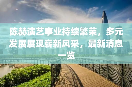 陈赫演艺事业持续繁荣，多元发展展现崭新风采，最新消息一览