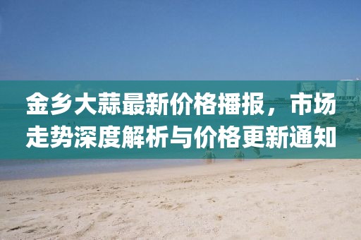 金乡大蒜最新价格播报，市场走势深度解析与价格更新通知