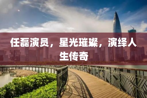 任磊演员，星光璀璨，演绎人生传奇