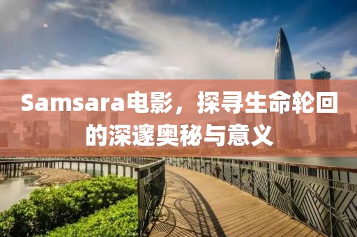 Samsara电影，探寻生命轮回的深邃奥秘与意义