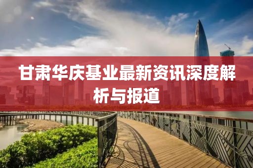 甘肃华庆基业最新资讯深度解析与报道