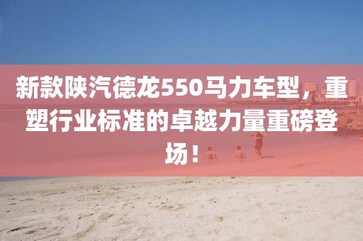 新款陕汽德龙550马力车型，重塑行业标准的卓越力量重磅登场！