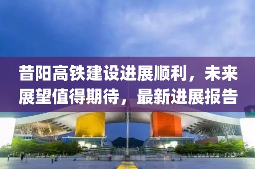 昔阳高铁建设进展顺利，未来展望值得期待，最新进展报告
