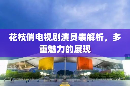 花枝俏电视剧演员表解析，多重魅力的展现