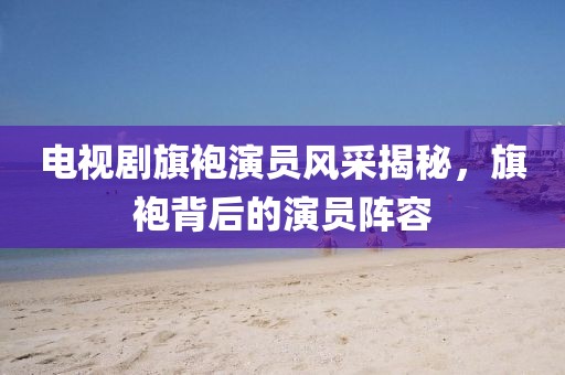 电视剧旗袍演员风采揭秘，旗袍背后的演员阵容