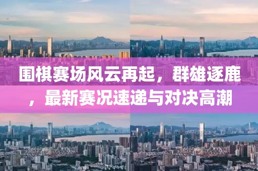 围棋赛场风云再起，群雄逐鹿，最新赛况速递与对决高潮