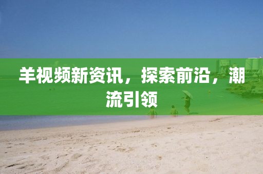 羊视频新资讯，探索前沿，潮流引领