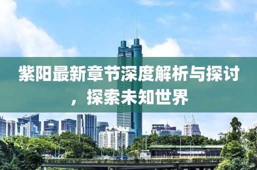 紫阳最新章节深度解析与探讨，探索未知世界