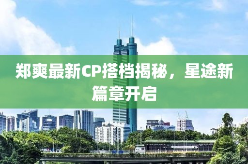 郑爽最新CP搭档揭秘，星途新篇章开启