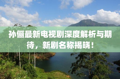 孙俪最新电视剧深度解析与期待，新剧名称揭晓！