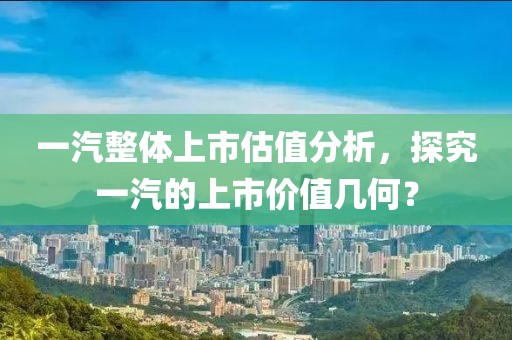 一汽整体上市估值分析，探究一汽的上市价值几何？