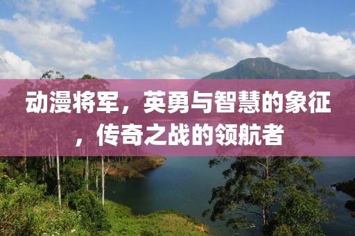 动漫将军，英勇与智慧的象征，传奇之战的领航者