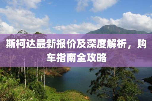 斯柯达最新报价及深度解析，购车指南全攻略