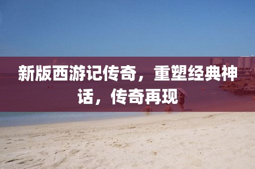 新版西游记传奇，重塑经典神话，传奇再现
