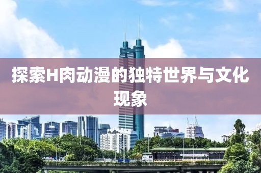探索H肉动漫的独特世界与文化现象