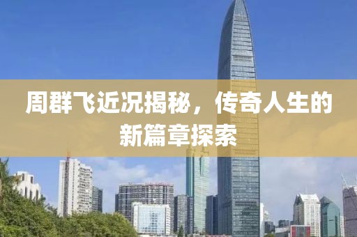 周群飞近况揭秘，传奇人生的新篇章探索