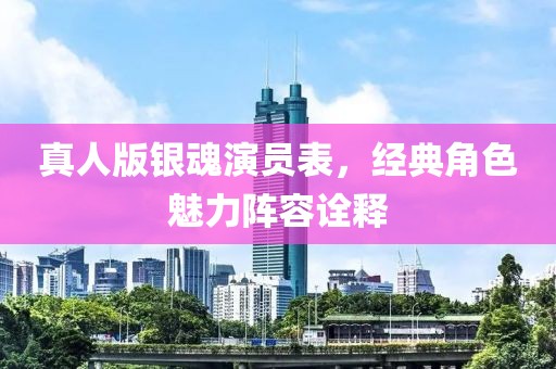 真人版银魂演员表，经典角色魅力阵容诠释