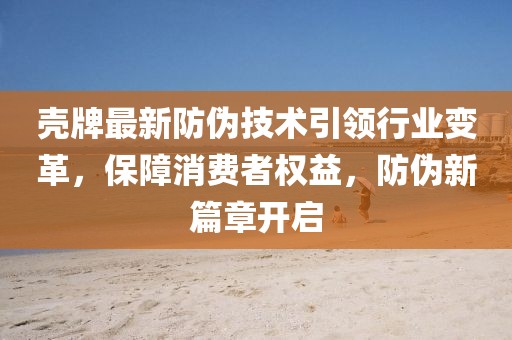 壳牌最新防伪技术引领行业变革，保障消费者权益，防伪新篇章开启