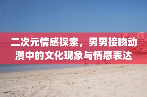 二次元情感探索，男男接吻动漫中的文化现象与情感表达
