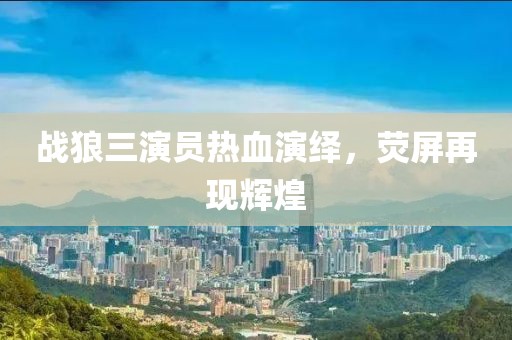 战狼三演员热血演绎，荧屏再现辉煌