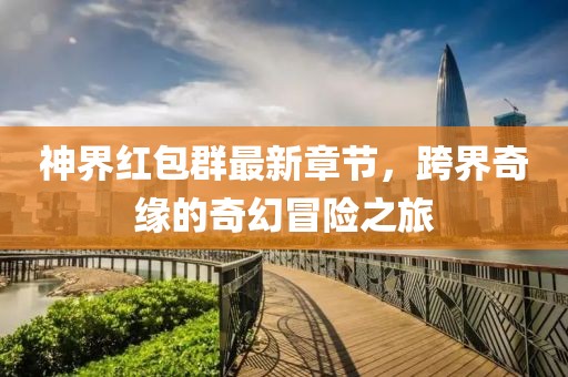 神界红包群最新章节，跨界奇缘的奇幻冒险之旅