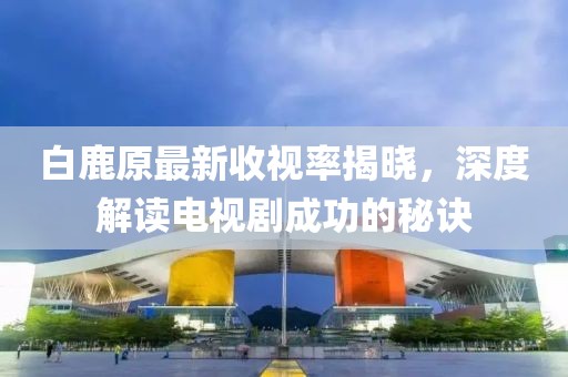 白鹿原最新收视率揭晓，深度解读电视剧成功的秘诀