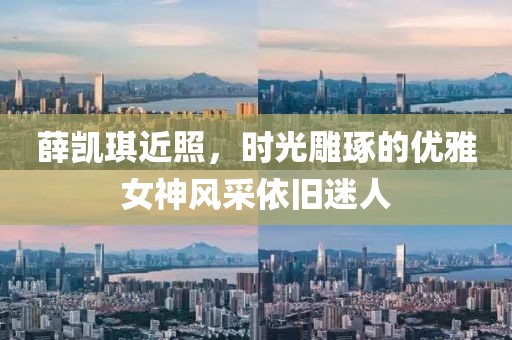 薛凯琪近照，时光雕琢的优雅女神风采依旧迷人