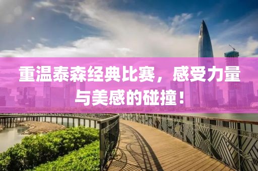 重温泰森经典比赛，感受力量与美感的碰撞！