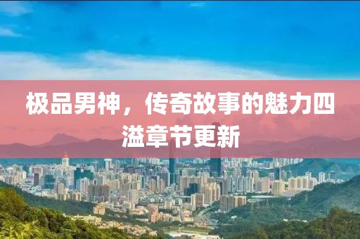 极品男神，传奇故事的魅力四溢章节更新