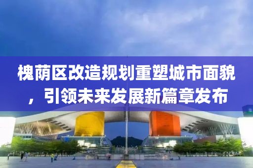槐荫区改造规划重塑城市面貌，引领未来发展新篇章发布