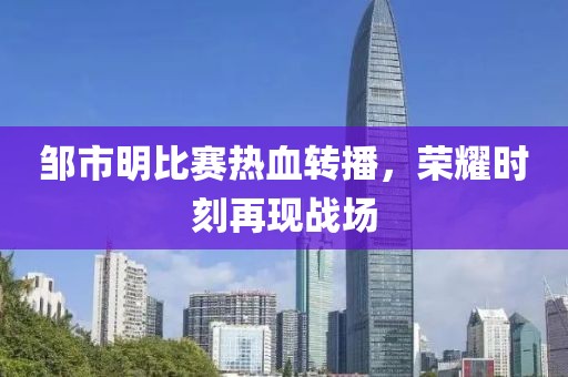 邹市明比赛热血转播，荣耀时刻再现战场