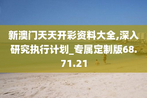 新澳门天天开彩资料大全,深入研究执行计划_专属定制版68.71.21