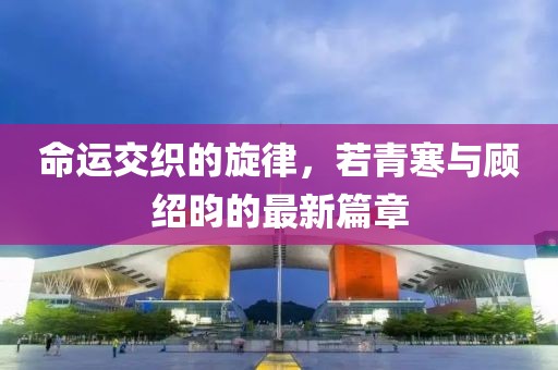 命运交织的旋律，若青寒与顾绍昀的最新篇章