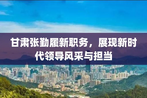 甘肃张勤履新职务，展现新时代领导风采与担当