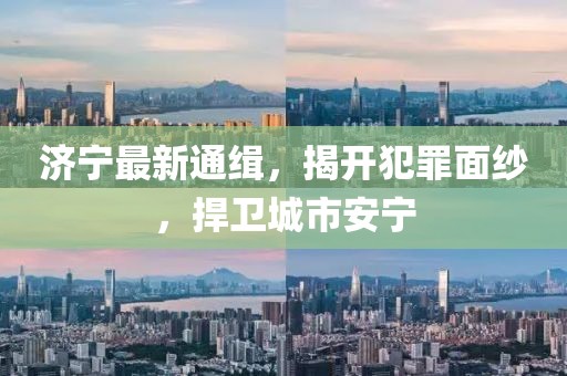 济宁最新通缉，揭开犯罪面纱，捍卫城市安宁