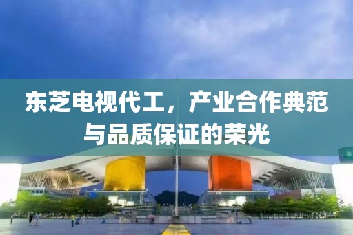 东芝电视代工，产业合作典范与品质保证的荣光