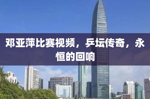 邓亚萍比赛视频，乒坛传奇，永恒的回响