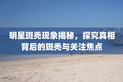 明星斑秃现象揭秘，探究真相背后的斑秃与关注焦点
