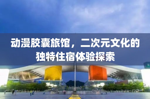 动漫胶囊旅馆，二次元文化的独特住宿体验探索