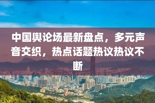 中国舆论场最新盘点，多元声音交织，热点话题热议热议不断