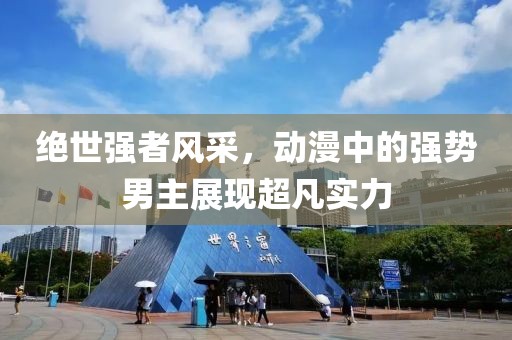 绝世强者风采，动漫中的强势男主展现超凡实力