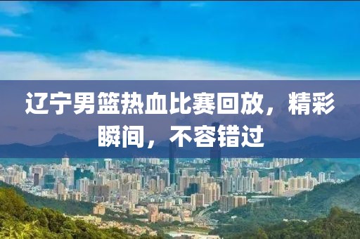 辽宁男篮热血比赛回放，精彩瞬间，不容错过
