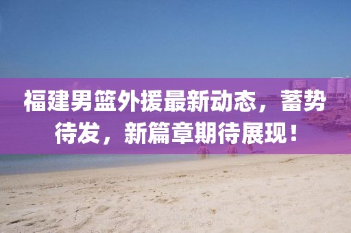 福建男篮外援最新动态，蓄势待发，新篇章期待展现！