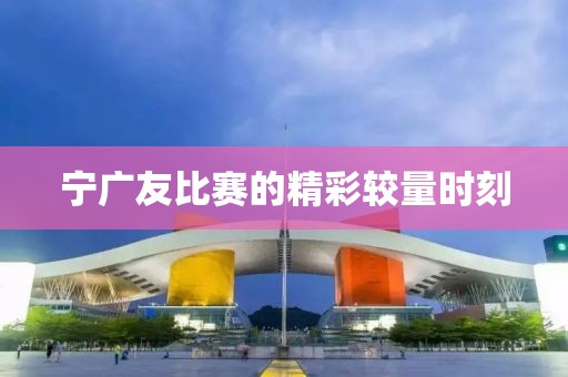 宁广友比赛的精彩较量时刻