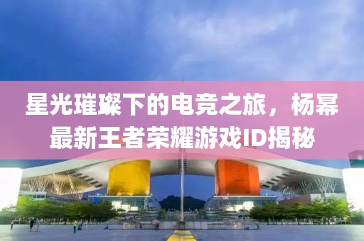 星光璀璨下的电竞之旅，杨幂最新王者荣耀游戏ID揭秘