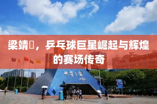 梁靖崑，乒乓球巨星崛起与辉煌的赛场传奇