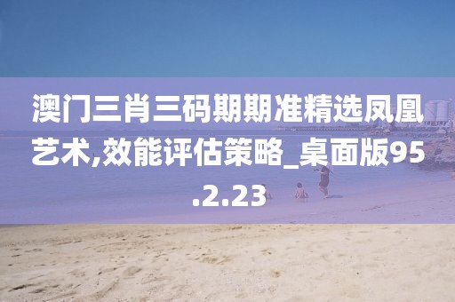 澳门三肖三码期期准精选凤凰艺术,效能评估策略_桌面版95.2.23