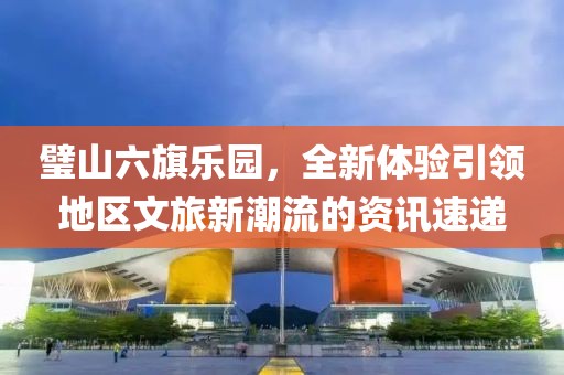 璧山六旗乐园，全新体验引领地区文旅新潮流的资讯速递