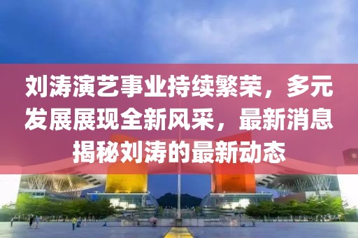 刘涛演艺事业持续繁荣，多元发展展现全新风采，最新消息揭秘刘涛的最新动态