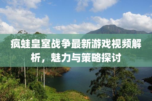 疯蛙皇室战争最新游戏视频解析，魅力与策略探讨